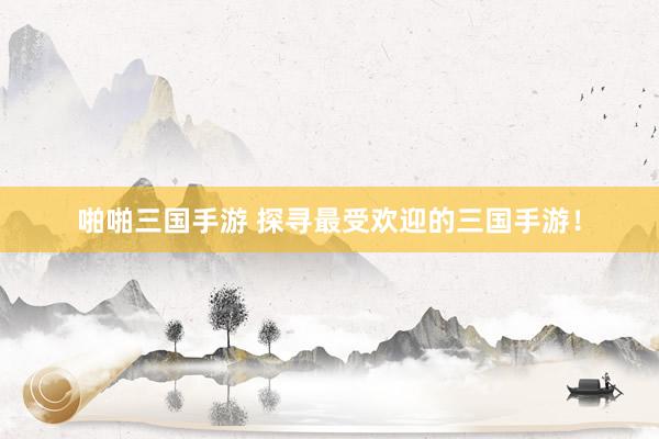 啪啪三国手游 探寻最受欢迎的三国手游！