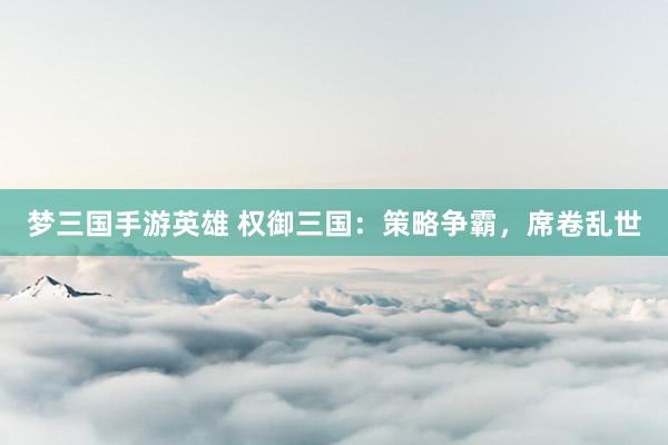 梦三国手游英雄 权御三国：策略争霸，席卷乱世