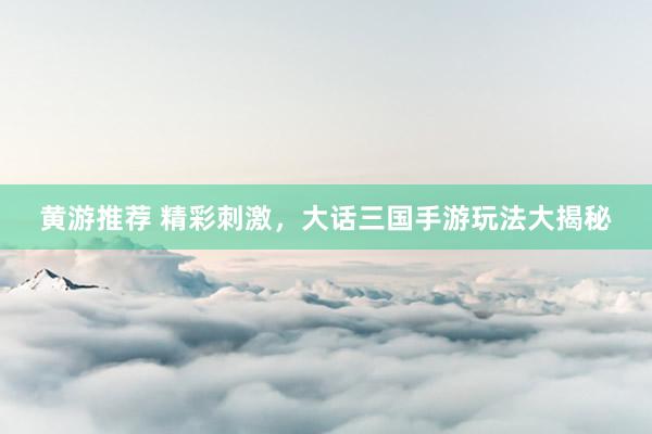 黄游推荐 精彩刺激，大话三国手游玩法大揭秘