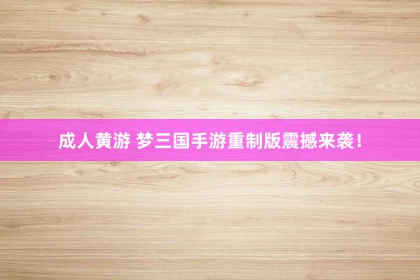 成人黄游 梦三国手游重制版震撼来袭！