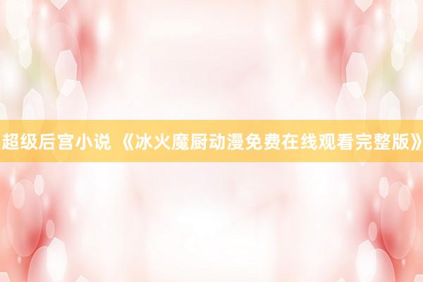 超级后宫小说 《冰火魔厨动漫免费在线观看完整版》
