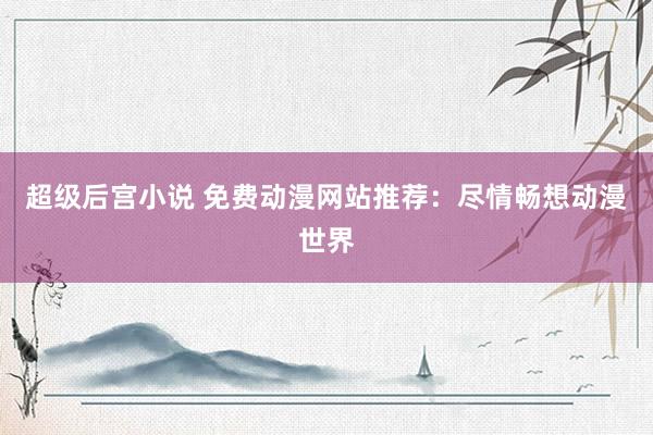超级后宫小说 免费动漫网站推荐：尽情畅想动漫世界