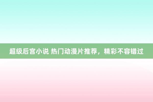 超级后宫小说 热门动漫片推荐，精彩不容错过