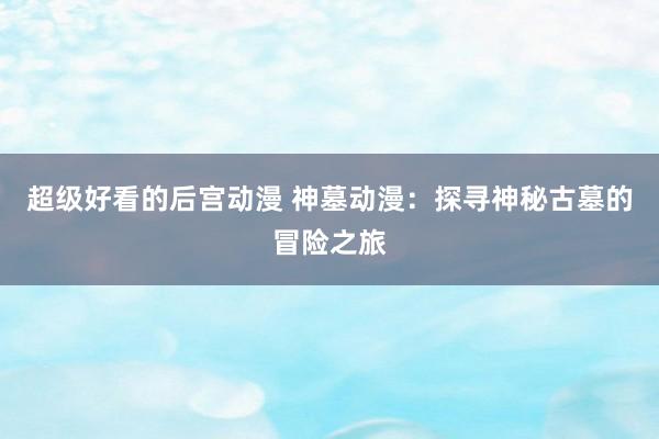 超级好看的后宫动漫 神墓动漫：探寻神秘古墓的冒险之旅