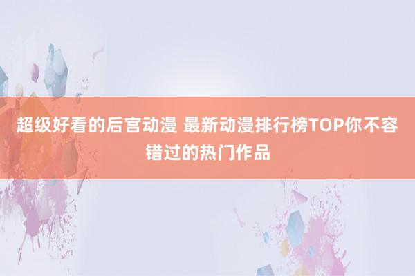 超级好看的后宫动漫 最新动漫排行榜TOP你不容错过的热门作品