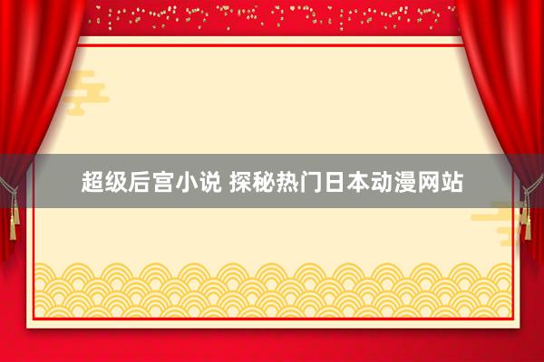 超级后宫小说 探秘热门日本动漫网站