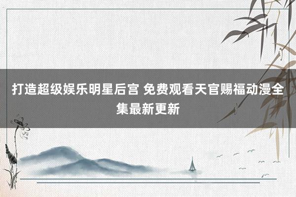 打造超级娱乐明星后宫 免费观看天官赐福动漫全集最新更新
