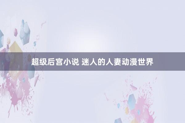 超级后宫小说 迷人的人妻动漫世界