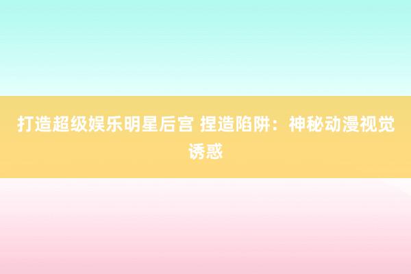 打造超级娱乐明星后宫 捏造陷阱：神秘动漫视觉诱惑