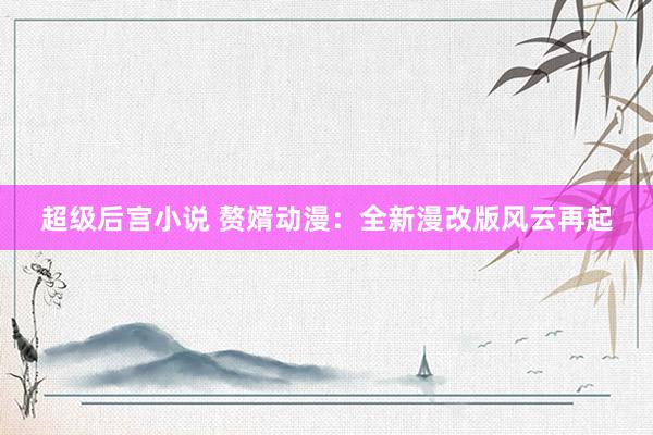 超级后宫小说 赘婿动漫：全新漫改版风云再起