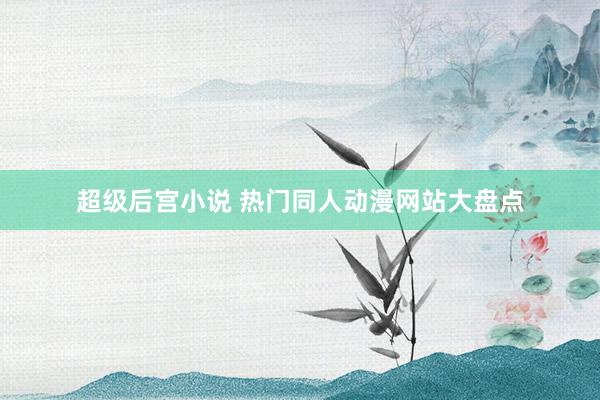 超级后宫小说 热门同人动漫网站大盘点