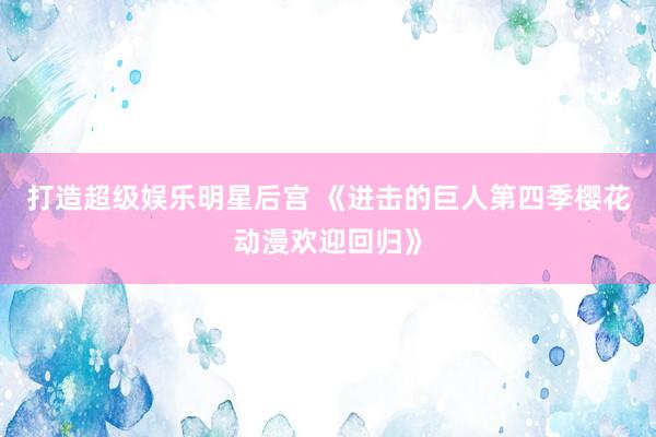 打造超级娱乐明星后宫 《进击的巨人第四季樱花动漫欢迎回归》