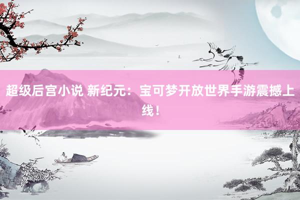 超级后宫小说 新纪元：宝可梦开放世界手游震撼上线！