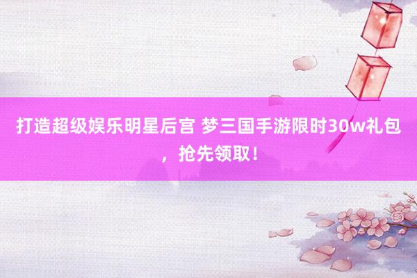 打造超级娱乐明星后宫 梦三国手游限时30w礼包，抢先领取！