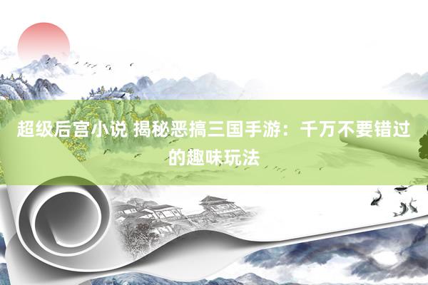 超级后宫小说 揭秘恶搞三国手游：千万不要错过的趣味玩法