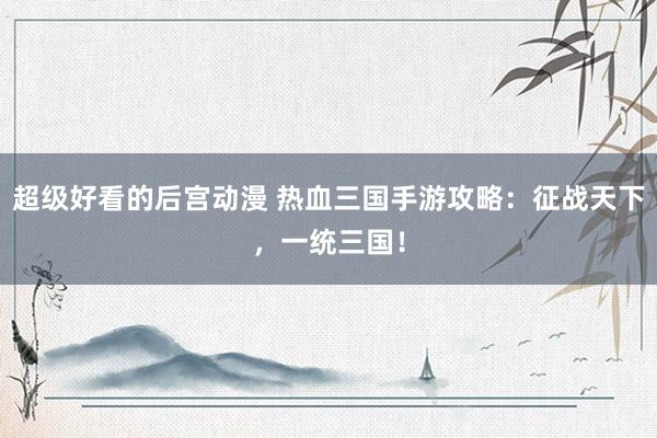 超级好看的后宫动漫 热血三国手游攻略：征战天下，一统三国！