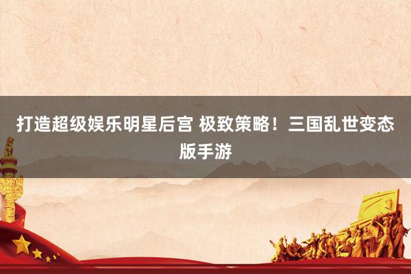 打造超级娱乐明星后宫 极致策略！三国乱世变态版手游