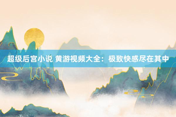 超级后宫小说 黄游视频大全：极致快感尽在其中