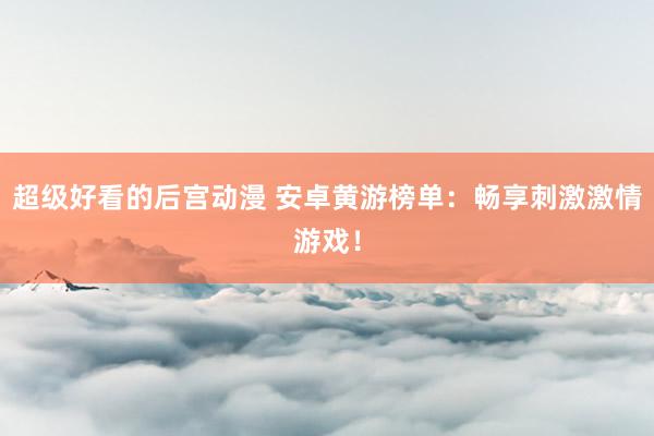 超级好看的后宫动漫 安卓黄游榜单：畅享刺激激情游戏！