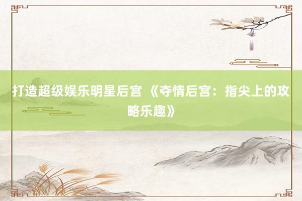 打造超级娱乐明星后宫 《夺情后宫：指尖上的攻略乐趣》