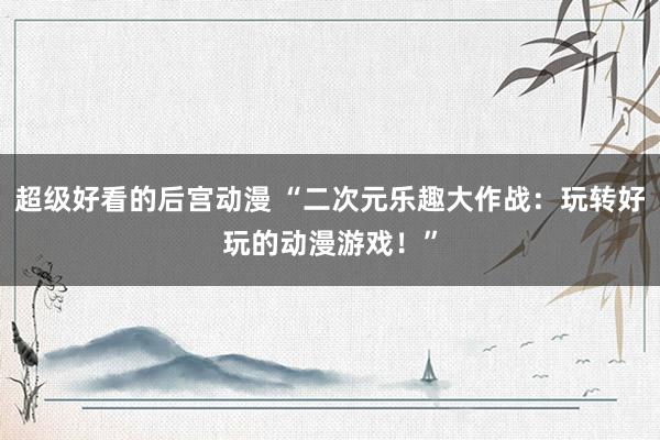 超级好看的后宫动漫 “二次元乐趣大作战：玩转好玩的动漫游戏！”
