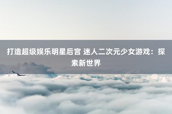 打造超级娱乐明星后宫 迷人二次元少女游戏：探索新世界