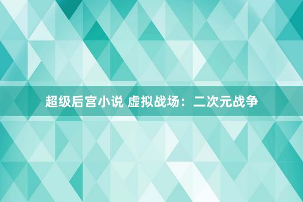 超级后宫小说 虚拟战场：二次元战争