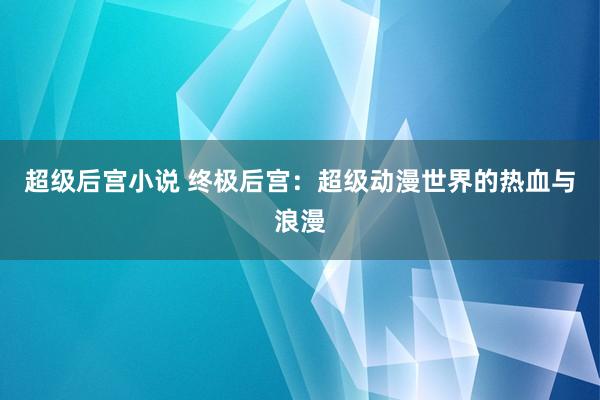 超级后宫小说 终极后宫：超级动漫世界的热血与浪漫