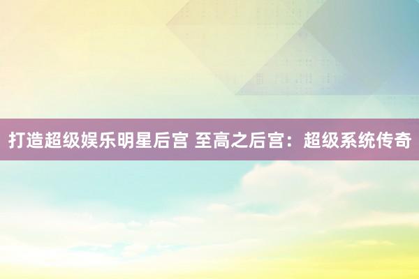 打造超级娱乐明星后宫 至高之后宫：超级系统传奇