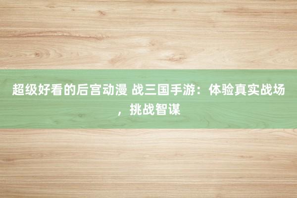 超级好看的后宫动漫 战三国手游：体验真实战场，挑战智谋