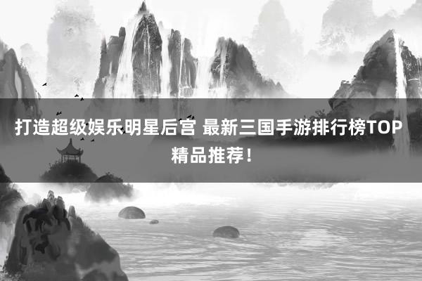 打造超级娱乐明星后宫 最新三国手游排行榜TOP 精品推荐！