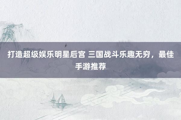 打造超级娱乐明星后宫 三国战斗乐趣无穷，最佳手游推荐