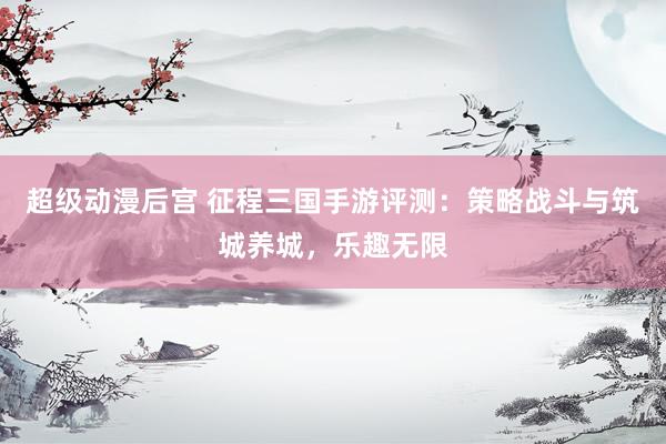 超级动漫后宫 征程三国手游评测：策略战斗与筑城养城，乐趣无限