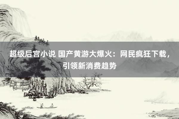 超级后宫小说 国产黄游大爆火：网民疯狂下载，引领新消费趋势