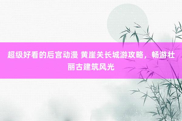 超级好看的后宫动漫 黄崖关长城游攻略，畅游壮丽古建筑风光