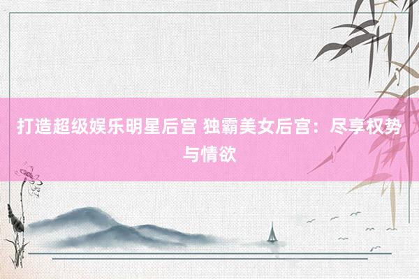 打造超级娱乐明星后宫 独霸美女后宫：尽享权势与情欲