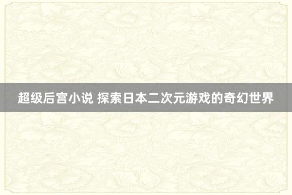 超级后宫小说 探索日本二次元游戏的奇幻世界