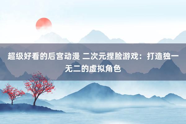 超级好看的后宫动漫 二次元捏脸游戏：打造独一无二的虚拟角色