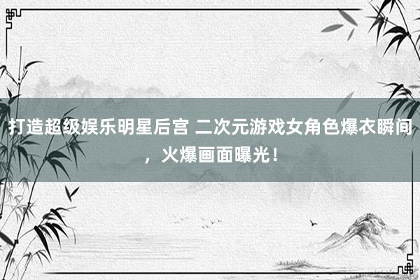 打造超级娱乐明星后宫 二次元游戏女角色爆衣瞬间，火爆画面曝光！
