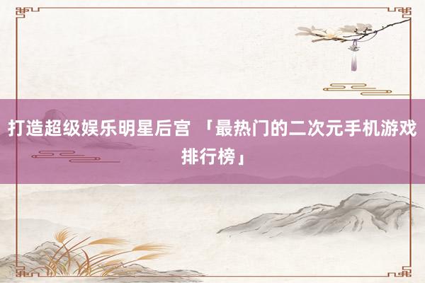 打造超级娱乐明星后宫 「最热门的二次元手机游戏排行榜」