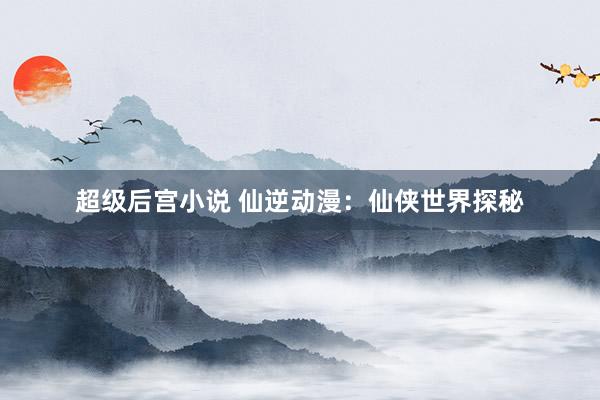 超级后宫小说 仙逆动漫：仙侠世界探秘