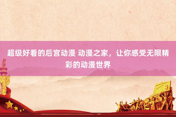 超级好看的后宫动漫 动漫之家，让你感受无限精彩的动漫世界