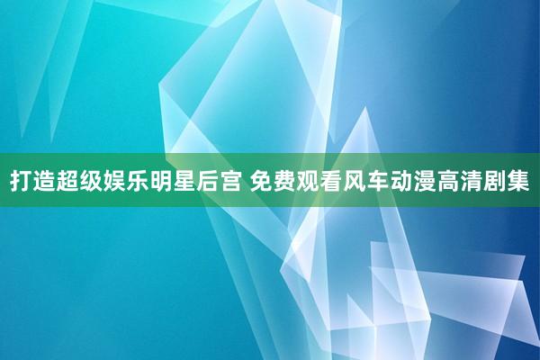 打造超级娱乐明星后宫 免费观看风车动漫高清剧集