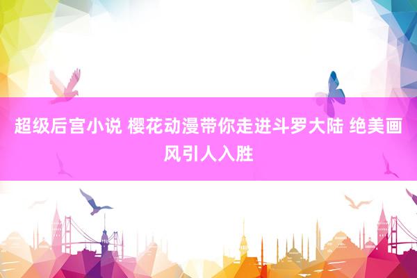 超级后宫小说 樱花动漫带你走进斗罗大陆 绝美画风引人入胜
