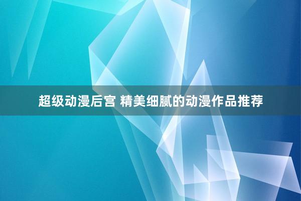 超级动漫后宫 精美细腻的动漫作品推荐