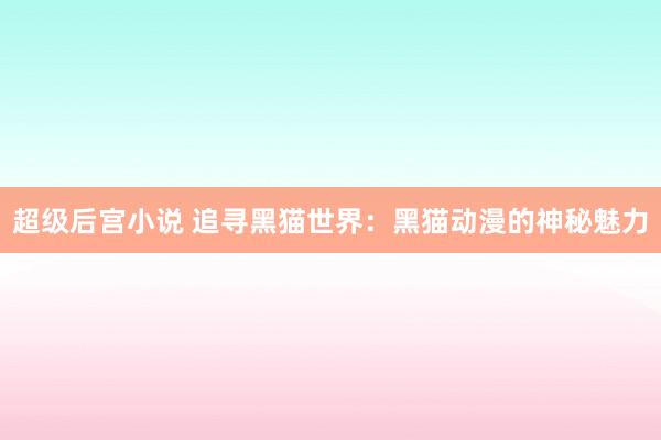 超级后宫小说 追寻黑猫世界：黑猫动漫的神秘魅力