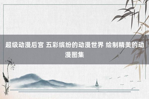 超级动漫后宫 五彩缤纷的动漫世界 绘制精美的动漫图集