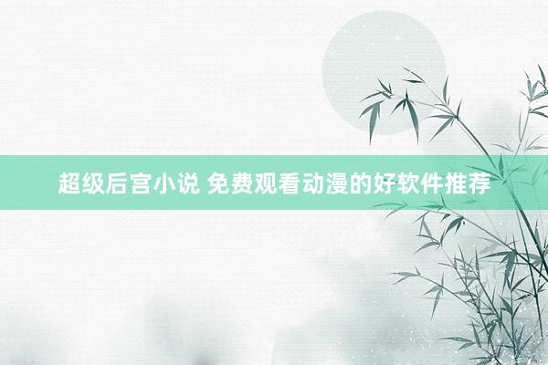 超级后宫小说 免费观看动漫的好软件推荐