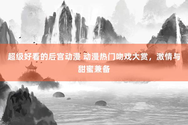超级好看的后宫动漫 动漫热门吻戏大赏，激情与甜蜜兼备