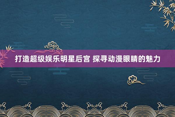 打造超级娱乐明星后宫 探寻动漫眼睛的魅力